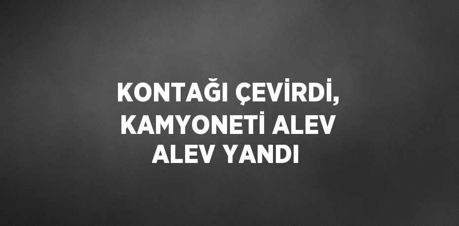 KONTAĞI ÇEVİRDİ, KAMYONETİ ALEV ALEV YANDI