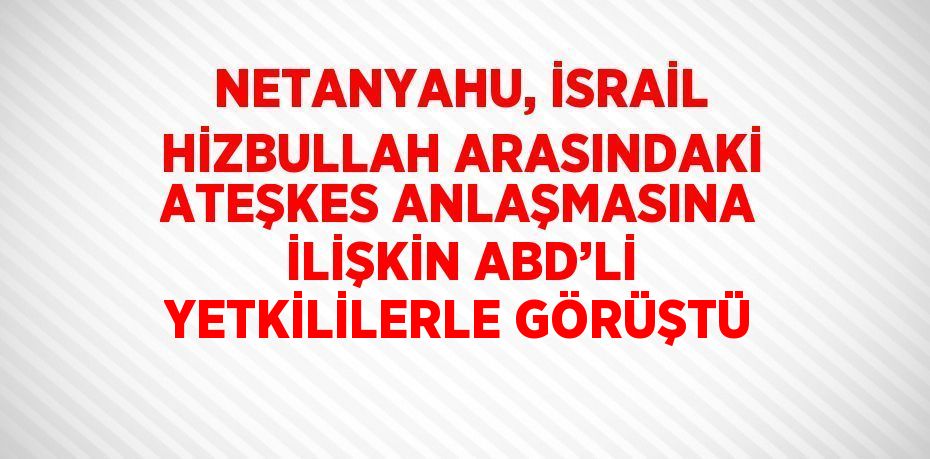 NETANYAHU, İSRAİL HİZBULLAH ARASINDAKİ ATEŞKES ANLAŞMASINA İLİŞKİN ABD’Lİ YETKİLİLERLE GÖRÜŞTÜ