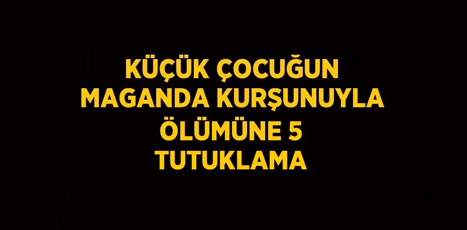 KÜÇÜK ÇOCUĞUN MAGANDA KURŞUNUYLA ÖLÜMÜNE 5 TUTUKLAMA