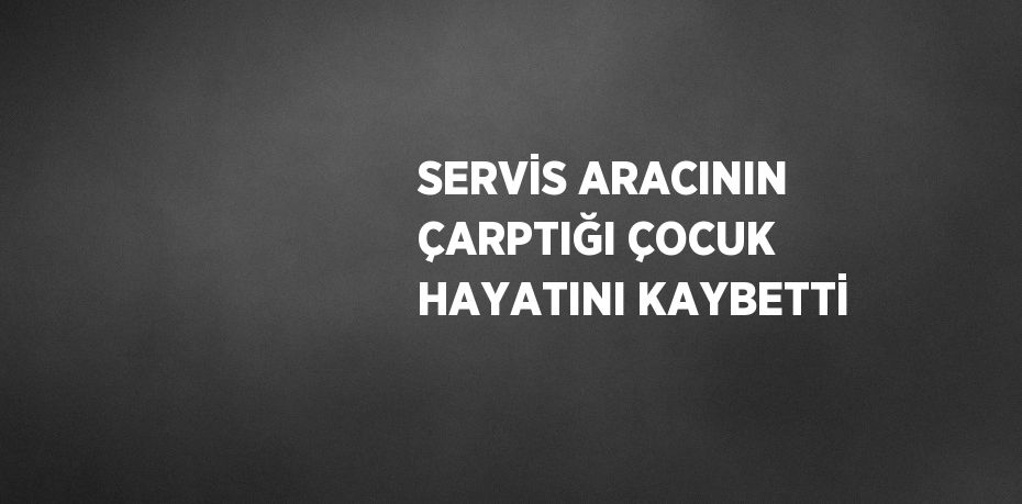 SERVİS ARACININ ÇARPTIĞI ÇOCUK HAYATINI KAYBETTİ