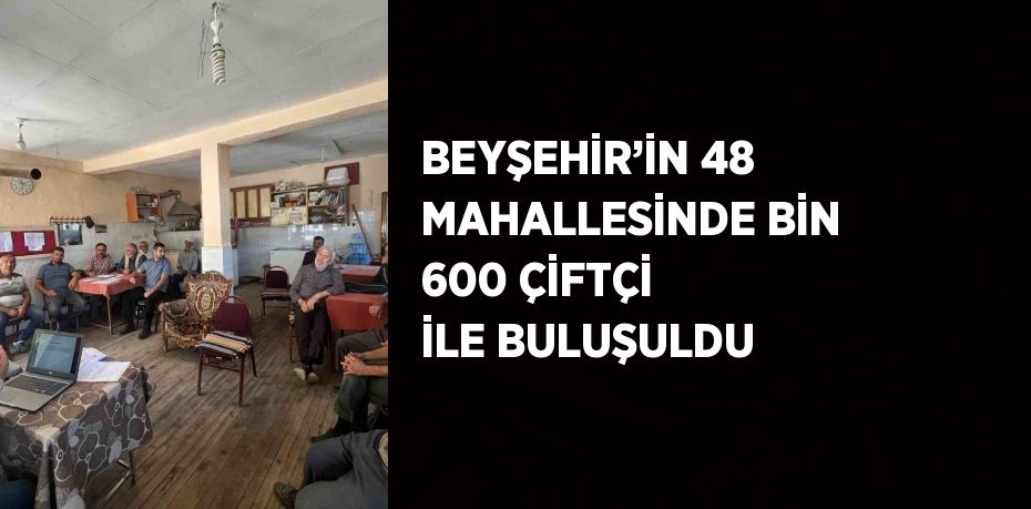 BEYŞEHİR’İN 48 MAHALLESİNDE BİN 600 ÇİFTÇİ İLE BULUŞULDU