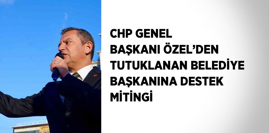 CHP GENEL BAŞKANI ÖZEL’DEN TUTUKLANAN BELEDİYE BAŞKANINA DESTEK MİTİNGİ