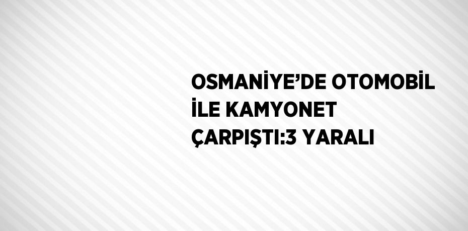 OSMANİYE’DE OTOMOBİL İLE KAMYONET ÇARPIŞTI:3 YARALI