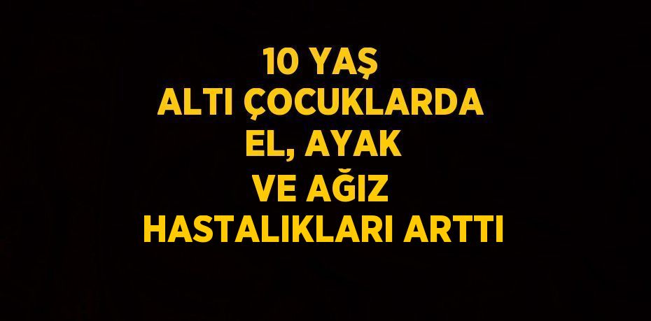 10 YAŞ ALTI ÇOCUKLARDA EL, AYAK VE AĞIZ HASTALIKLARI ARTTI