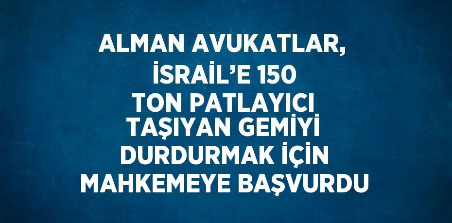 ALMAN AVUKATLAR, İSRAİL’E 150 TON PATLAYICI TAŞIYAN GEMİYİ DURDURMAK İÇİN MAHKEMEYE BAŞVURDU