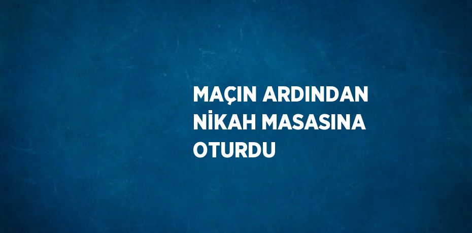 MAÇIN ARDINDAN NİKAH MASASINA OTURDU