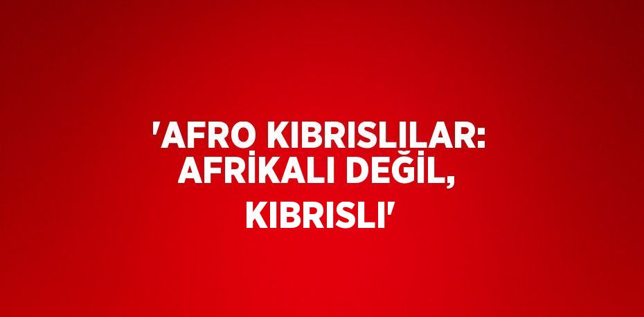 'AFRO KIBRISLILAR: AFRİKALI DEĞİL, KIBRISLI'