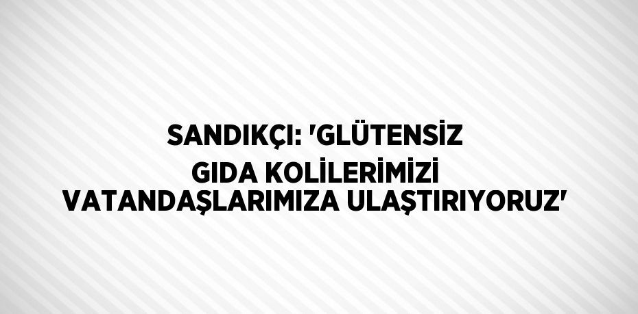 SANDIKÇI: 'GLÜTENSİZ GIDA KOLİLERİMİZİ VATANDAŞLARIMIZA ULAŞTIRIYORUZ'