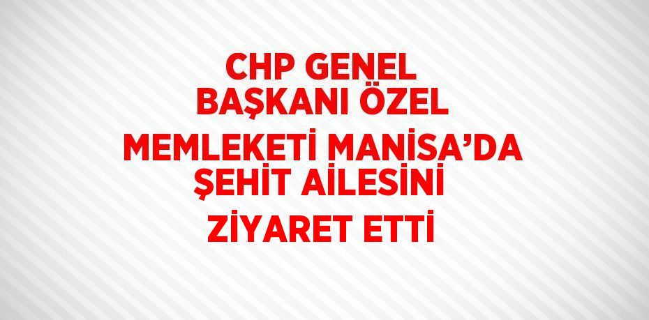 CHP GENEL BAŞKANI ÖZEL MEMLEKETİ MANİSA’DA ŞEHİT AİLESİNİ ZİYARET ETTİ