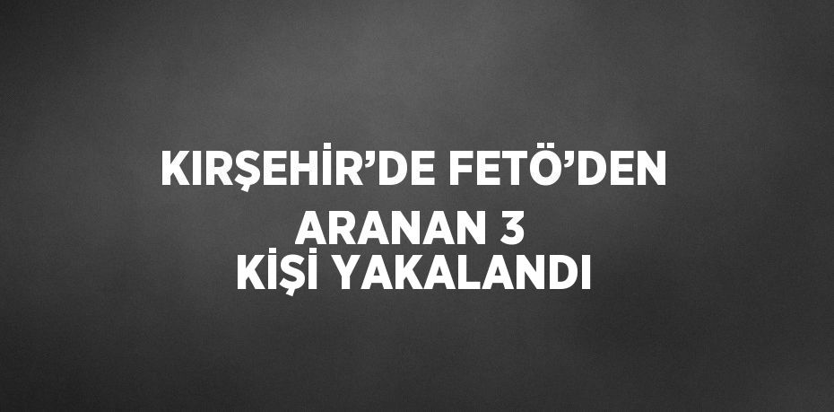 KIRŞEHİR’DE FETÖ’DEN ARANAN 3 KİŞİ YAKALANDI