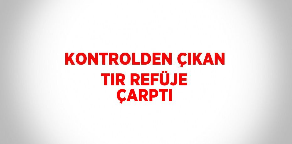 KONTROLDEN ÇIKAN TIR REFÜJE ÇARPTI