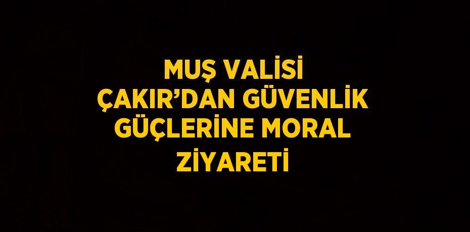 MUŞ VALİSİ ÇAKIR’DAN GÜVENLİK GÜÇLERİNE MORAL ZİYARETİ