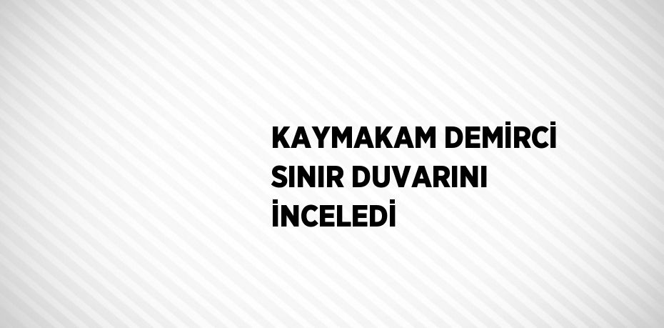 KAYMAKAM DEMİRCİ SINIR DUVARINI İNCELEDİ