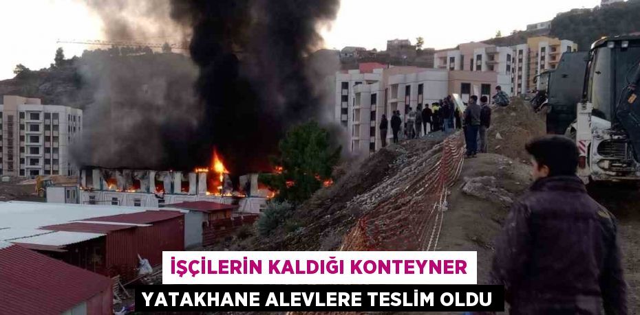 İŞÇİLERİN KALDIĞI KONTEYNER YATAKHANE ALEVLERE TESLİM OLDU