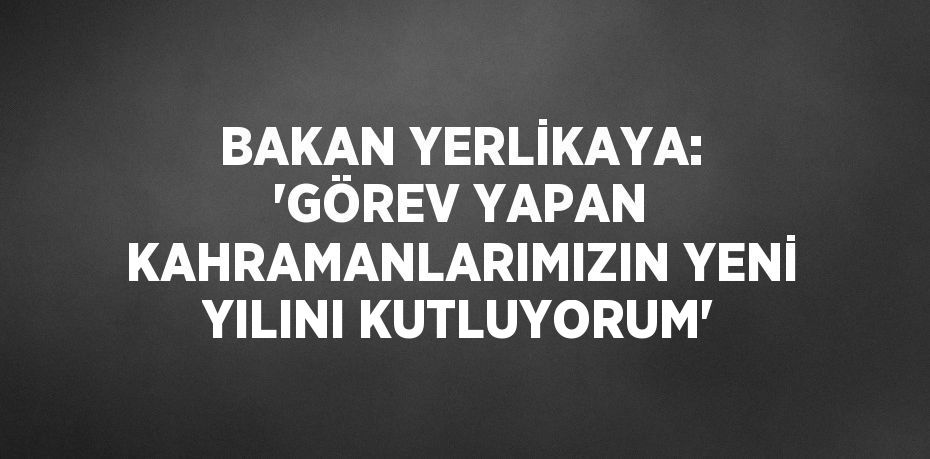 BAKAN YERLİKAYA: 'GÖREV YAPAN KAHRAMANLARIMIZIN YENİ YILINI KUTLUYORUM'