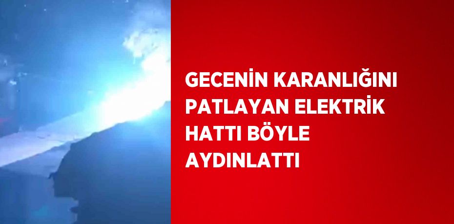 GECENİN KARANLIĞINI PATLAYAN ELEKTRİK HATTI BÖYLE AYDINLATTI