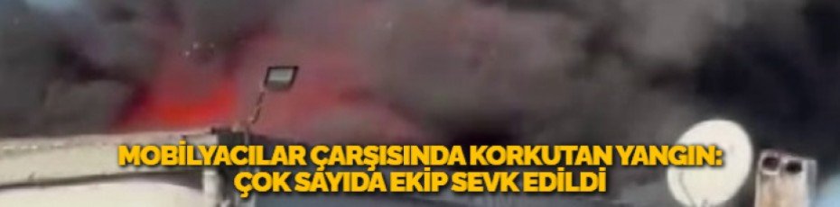 MOBİLYACILAR ÇARŞISINDA KORKUTAN YANGIN: ÇOK SAYIDA EKİP SEVK EDİLDİ