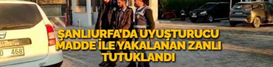 ŞANLIURFA’DA UYUŞTURUCU MADDE İLE YAKALANAN ZANLI TUTUKLANDI