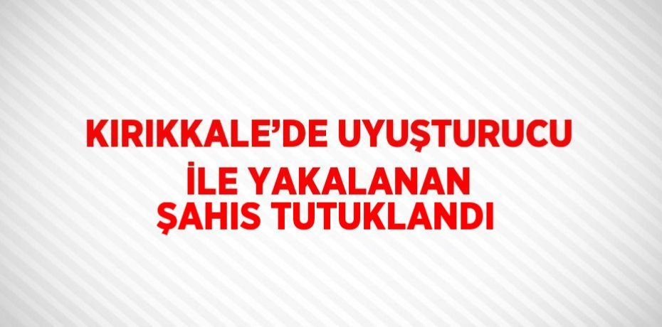 KIRIKKALE’DE UYUŞTURUCU İLE YAKALANAN ŞAHIS TUTUKLANDI