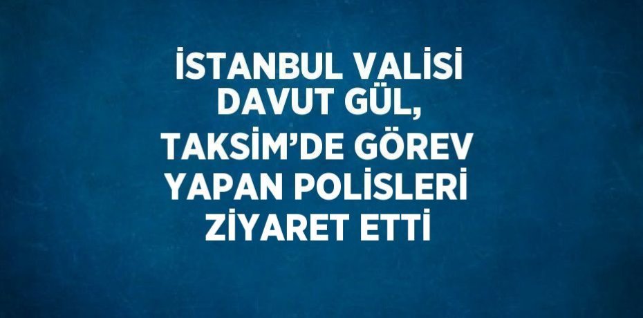 İSTANBUL VALİSİ DAVUT GÜL, TAKSİM’DE GÖREV YAPAN POLİSLERİ ZİYARET ETTİ