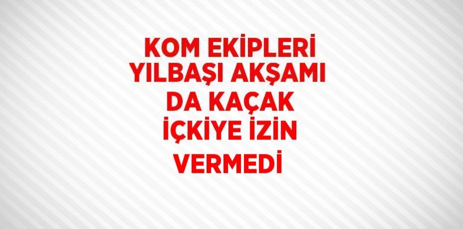 KOM EKİPLERİ YILBAŞI AKŞAMI DA KAÇAK İÇKİYE İZİN VERMEDİ