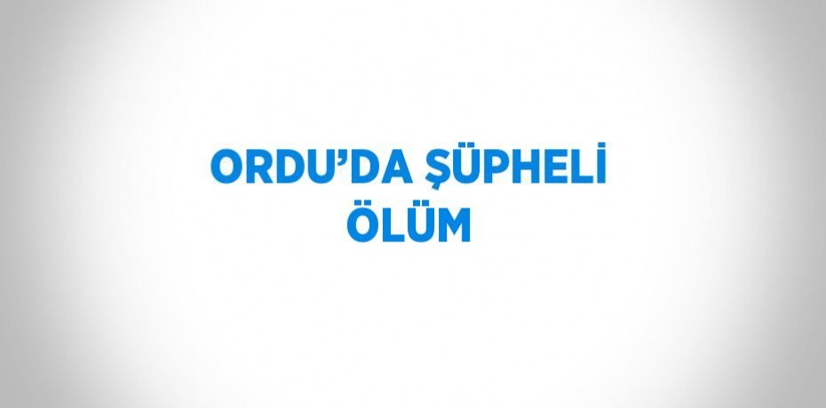 ORDU’DA ŞÜPHELİ ÖLÜM