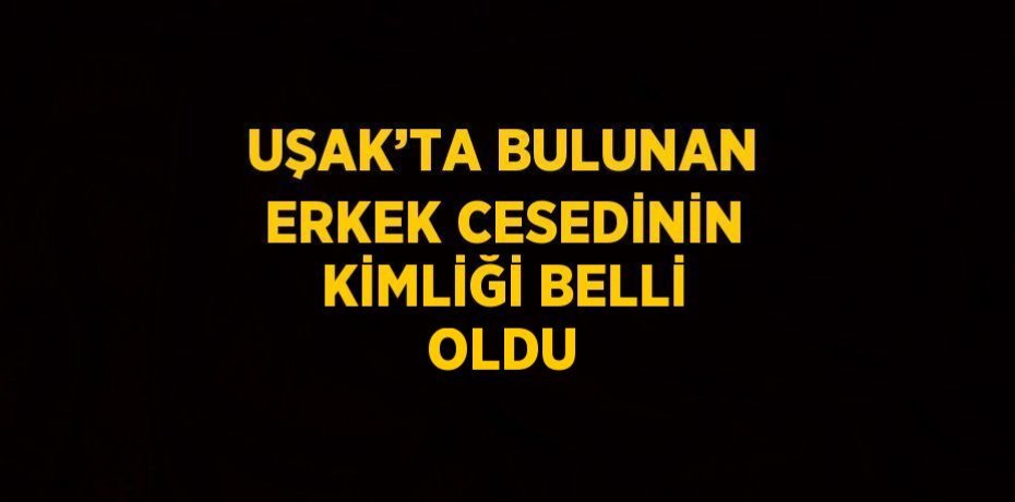 UŞAK’TA BULUNAN ERKEK CESEDİNİN KİMLİĞİ BELLİ OLDU
