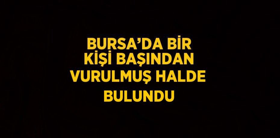 BURSA’DA BİR KİŞİ BAŞINDAN VURULMUŞ HALDE BULUNDU