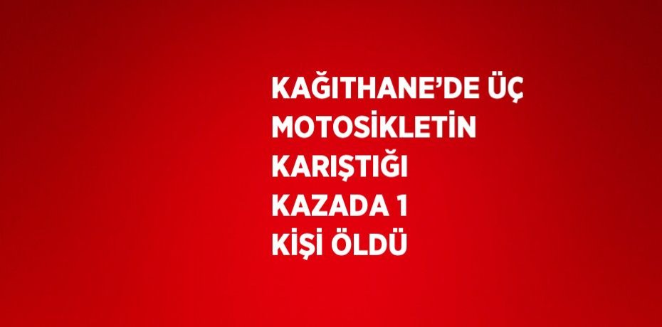 KAĞITHANE’DE ÜÇ MOTOSİKLETİN KARIŞTIĞI KAZADA 1 KİŞİ ÖLDÜ