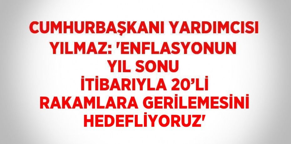 CUMHURBAŞKANI YARDIMCISI YILMAZ: 'ENFLASYONUN YIL SONU İTİBARIYLA 20’Lİ RAKAMLARA GERİLEMESİNİ HEDEFLİYORUZ'