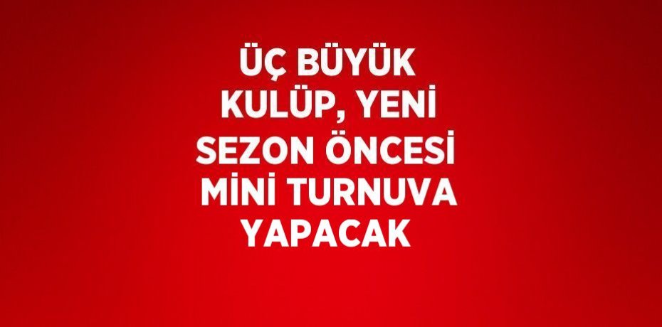 ÜÇ BÜYÜK KULÜP, YENİ SEZON ÖNCESİ MİNİ TURNUVA YAPACAK