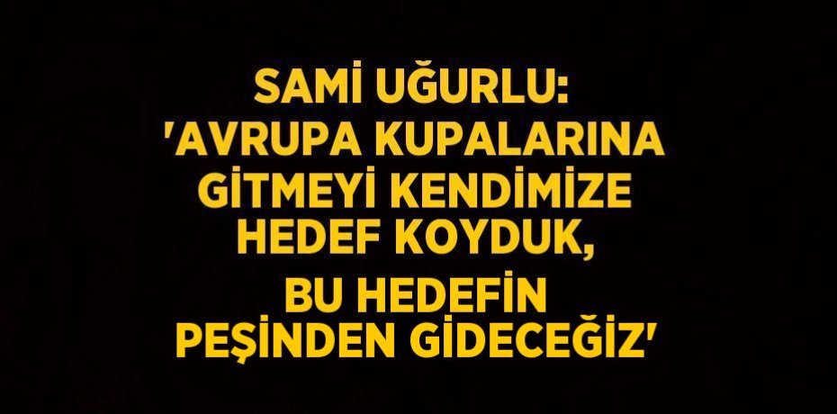 SAMİ UĞURLU: 'AVRUPA KUPALARINA GİTMEYİ KENDİMİZE HEDEF KOYDUK, BU HEDEFİN PEŞİNDEN GİDECEĞİZ'