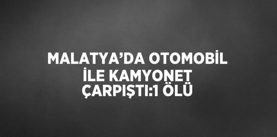MALATYA’DA OTOMOBİL İLE KAMYONET ÇARPIŞTI:1 ÖLÜ