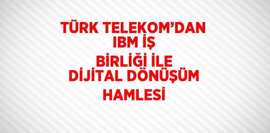 TÜRK TELEKOM’DAN IBM İŞ BİRLİĞİ İLE DİJİTAL DÖNÜŞÜM HAMLESİ