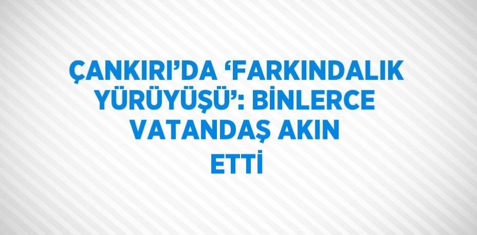 ÇANKIRI’DA ‘FARKINDALIK YÜRÜYÜŞÜ’: BİNLERCE VATANDAŞ AKIN ETTİ