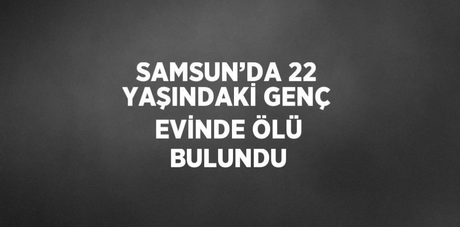 SAMSUN’DA 22 YAŞINDAKİ GENÇ EVİNDE ÖLÜ BULUNDU