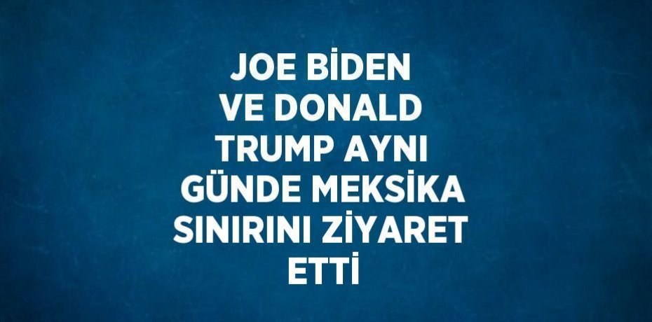 JOE BİDEN VE DONALD TRUMP AYNI GÜNDE MEKSİKA SINIRINI ZİYARET ETTİ