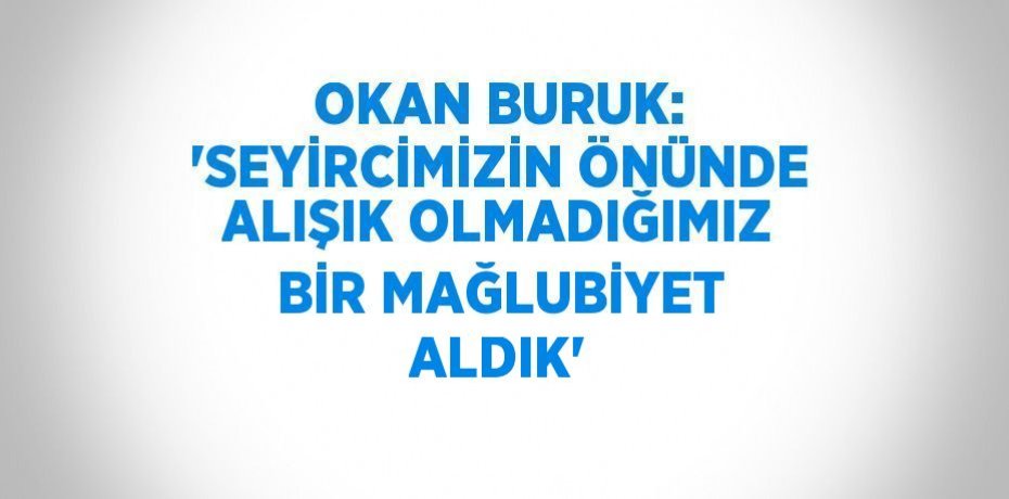 OKAN BURUK: 'SEYİRCİMİZİN ÖNÜNDE ALIŞIK OLMADIĞIMIZ BİR MAĞLUBİYET ALDIK'