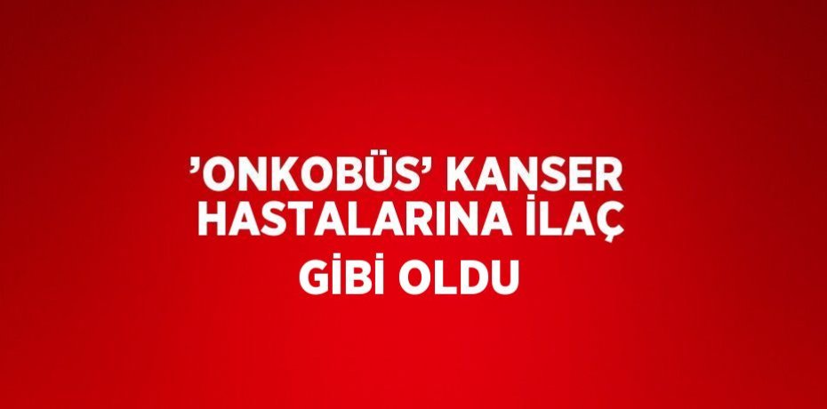 ’ONKOBÜS’ KANSER HASTALARINA İLAÇ GİBİ OLDU