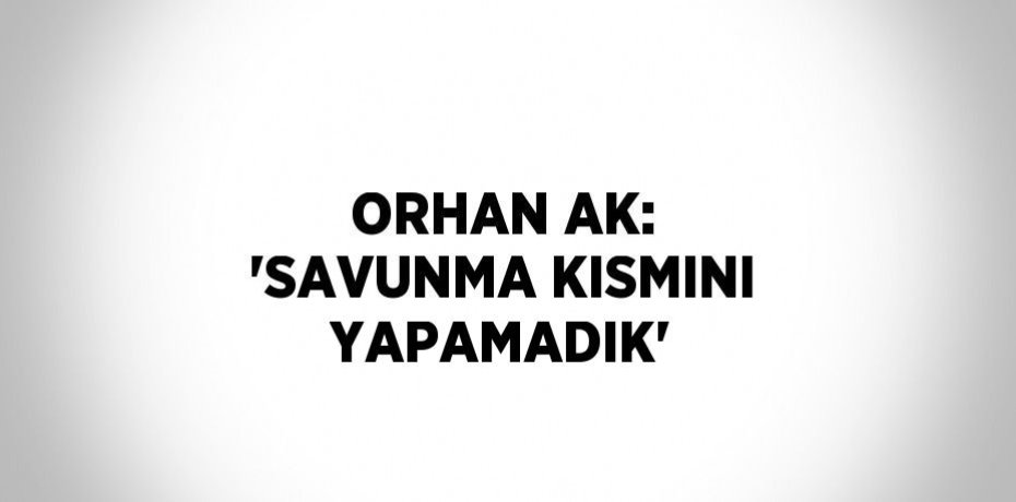 ORHAN AK: 'SAVUNMA KISMINI YAPAMADIK'