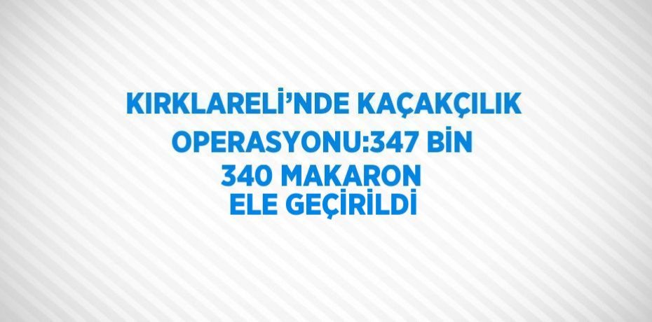 KIRKLARELİ’NDE KAÇAKÇILIK OPERASYONU:347 BİN 340 MAKARON ELE GEÇİRİLDİ