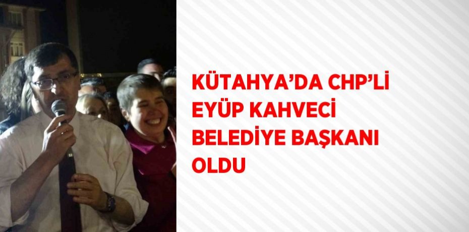 KÜTAHYA’DA CHP’Lİ EYÜP KAHVECİ BELEDİYE BAŞKANI OLDU