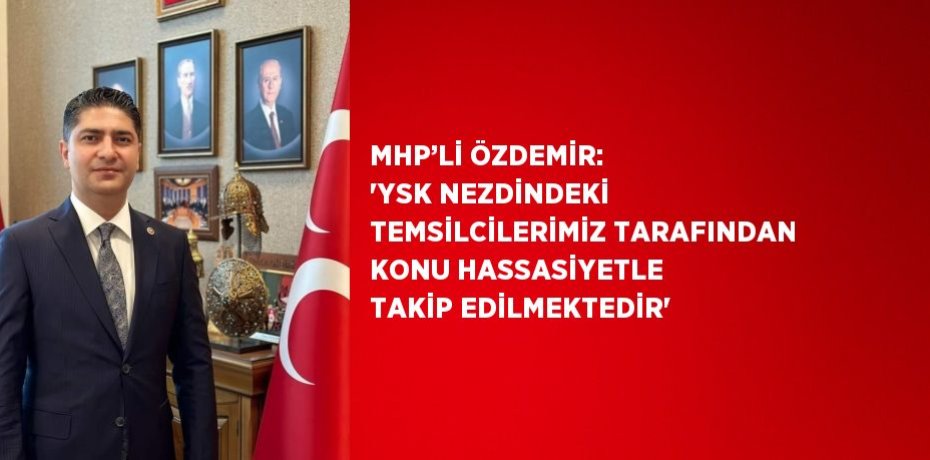 MHP’Lİ ÖZDEMİR: 'YSK NEZDİNDEKİ TEMSİLCİLERİMİZ TARAFINDAN KONU HASSASİYETLE TAKİP EDİLMEKTEDİR'