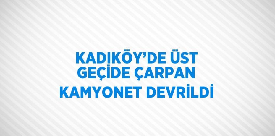 KADIKÖY’DE ÜST GEÇİDE ÇARPAN KAMYONET DEVRİLDİ