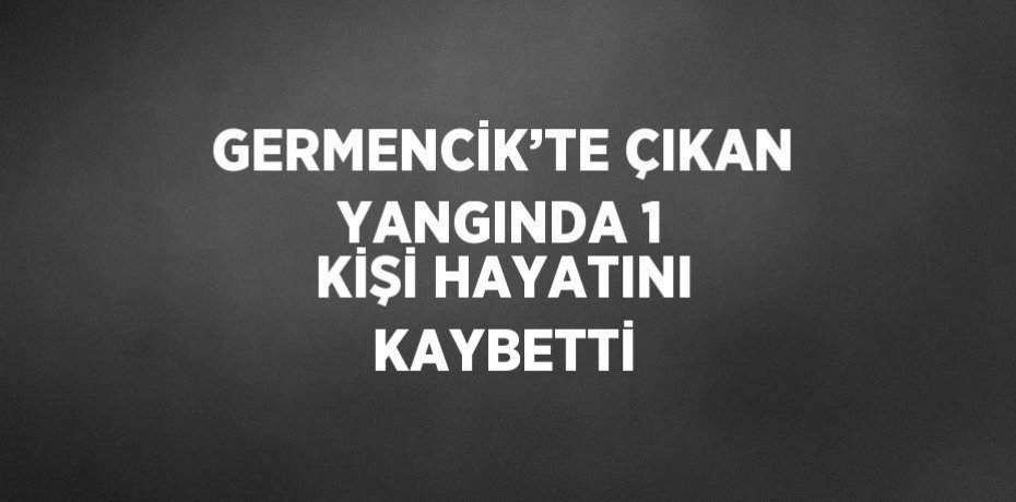 GERMENCİK’TE ÇIKAN YANGINDA 1 KİŞİ HAYATINI KAYBETTİ