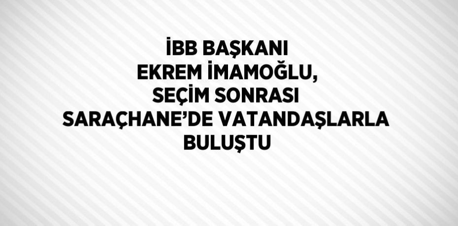 İBB BAŞKANI EKREM İMAMOĞLU, SEÇİM SONRASI SARAÇHANE’DE VATANDAŞLARLA BULUŞTU