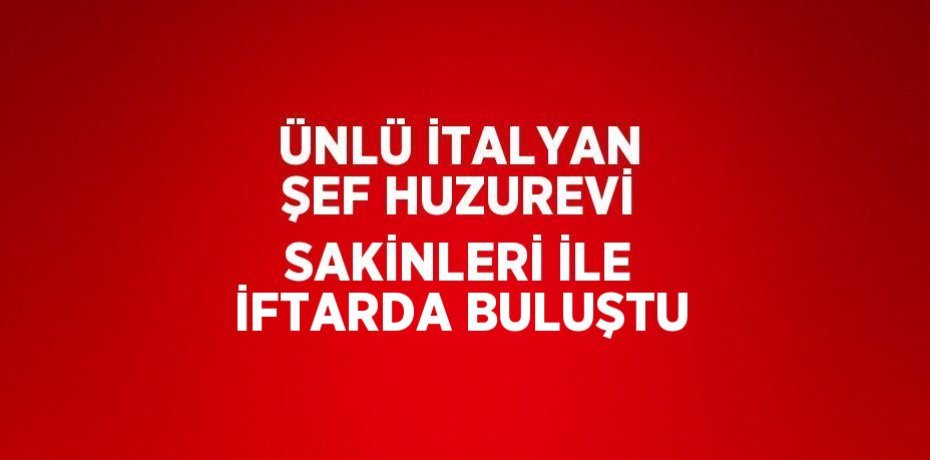 ÜNLÜ İTALYAN ŞEF HUZUREVİ SAKİNLERİ İLE İFTARDA BULUŞTU