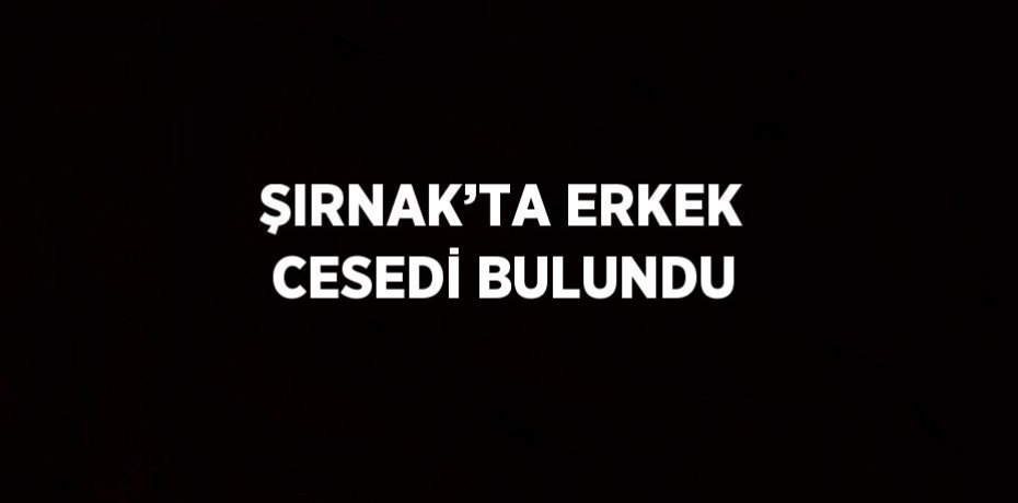 ŞIRNAK’TA ERKEK CESEDİ BULUNDU