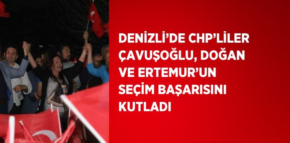 DENİZLİ’DE CHP’LİLER ÇAVUŞOĞLU, DOĞAN VE ERTEMUR’UN SEÇİM BAŞARISINI KUTLADI