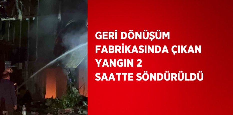 GERİ DÖNÜŞÜM FABRİKASINDA ÇIKAN YANGIN 2 SAATTE SÖNDÜRÜLDÜ